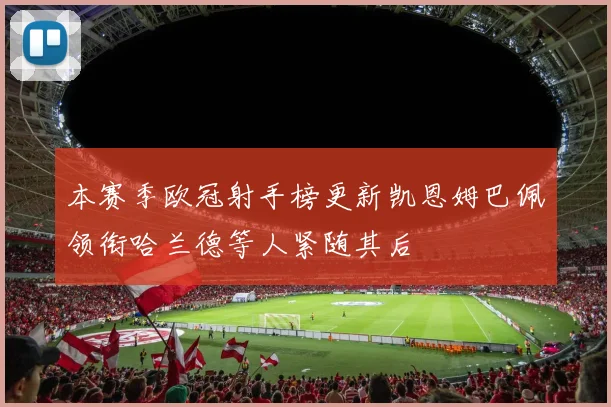 本赛季欧冠射手榜更新凯恩姆巴佩领衔哈兰德等人紧随其后