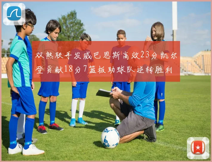 双煞联手发威巴恩斯高效23分凯尔登贡献18分7篮板助球队逆转胜利