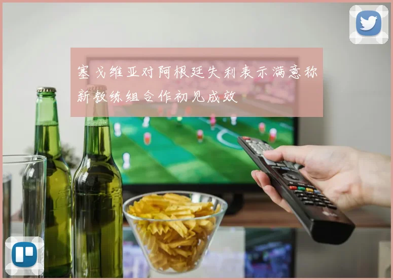 塞戈维亚对阿根廷失利表示满意称新教练组合作初见成效