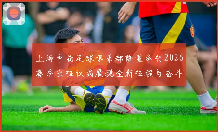 上海申花足球俱乐部隆重举行2026赛季出征仪式展现全新征程与奋斗目标