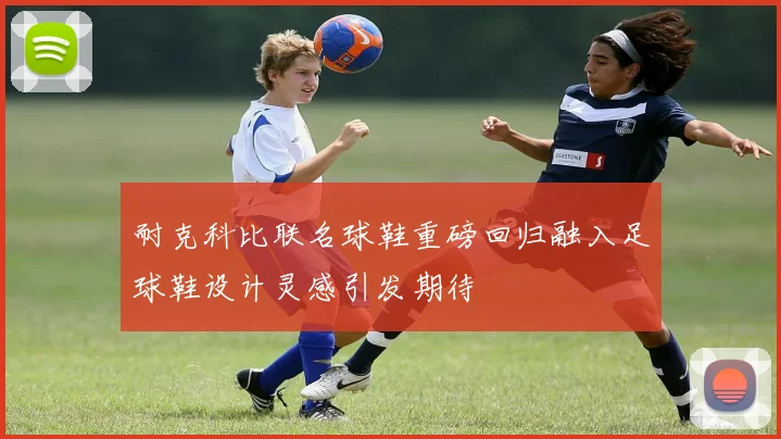 耐克科比联名球鞋重磅回归融入足球鞋设计灵感引发期待