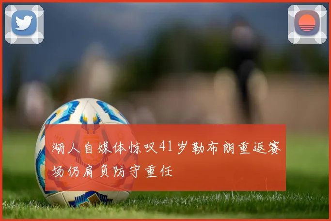 湖人自媒体惊叹41岁勒布朗重返赛场仍肩负防守重任