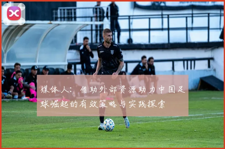 媒体人：借助外部资源助力中国足球崛起的有效策略与实践探索