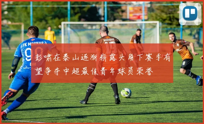 彭啸在泰山逐渐崭露头角下赛季有望争夺中超最佳青年球员荣誉