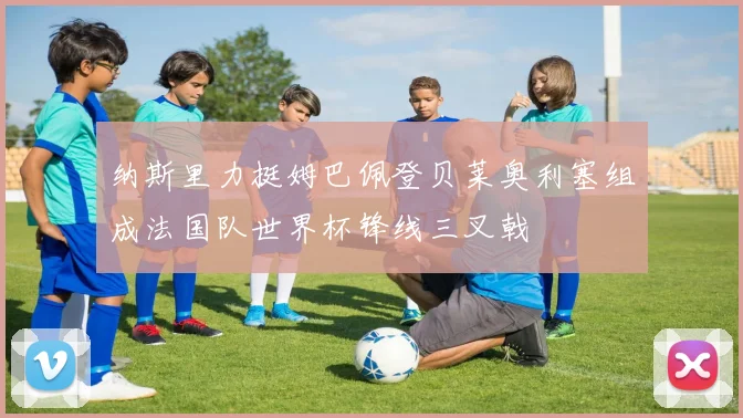 纳斯里力挺姆巴佩登贝莱奥利塞组成法国队世界杯锋线三叉戟