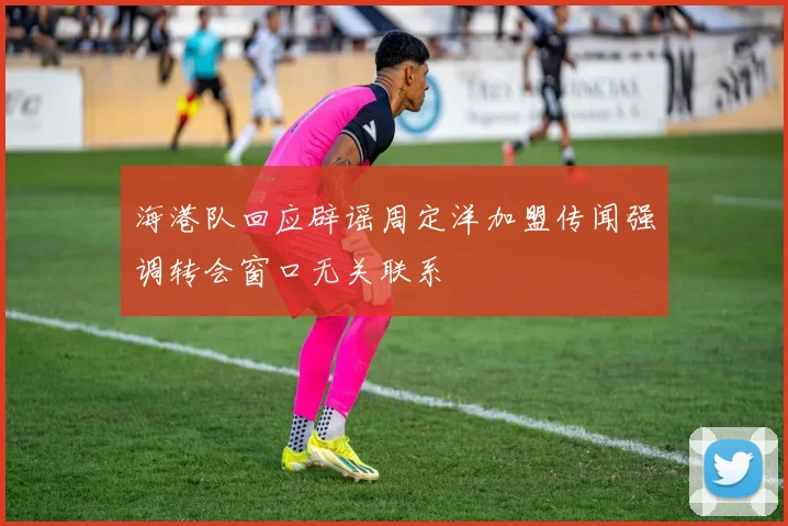 海港队回应辟谣周定洋加盟传闻强调转会窗口无关联系