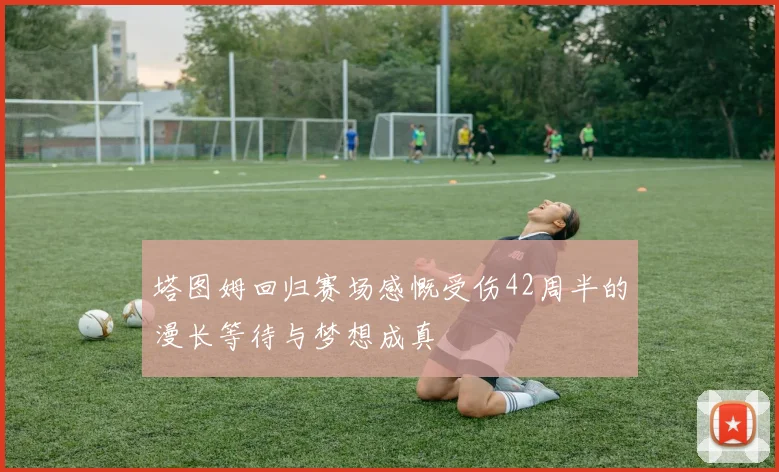 塔图姆回归赛场感慨受伤42周半的漫长等待与梦想成真