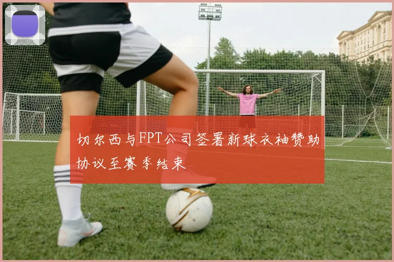 切尔西与FPT公司签署新球衣袖赞助协议至赛季结束