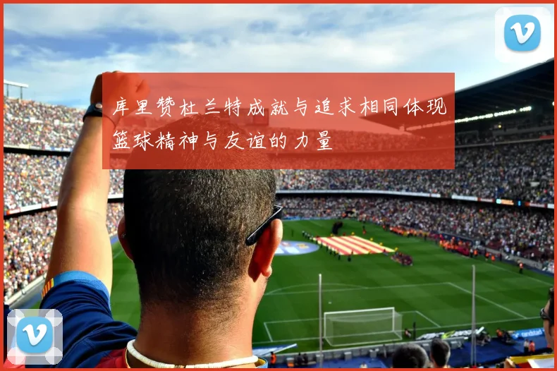 库里赞杜兰特成就与追求相同体现篮球精神与友谊的力量