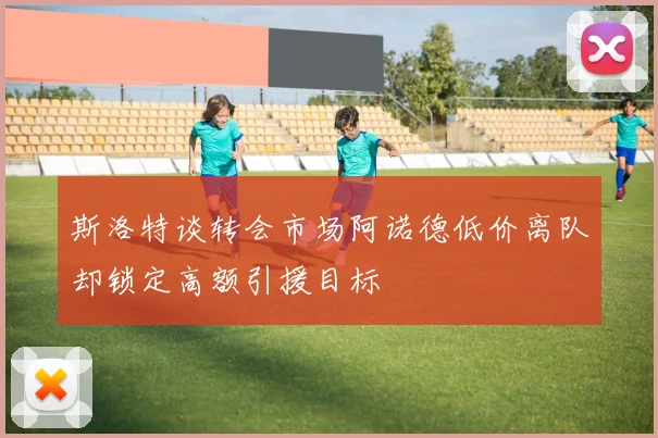 斯洛特谈转会市场阿诺德低价离队却锁定高额引援目标