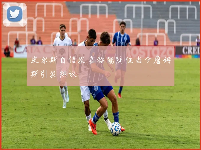 皮尔斯自信发言称能防住当今詹姆斯引发热议