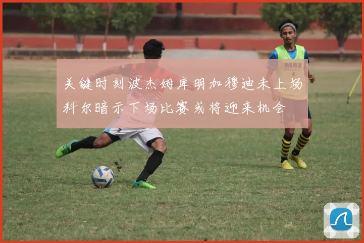 关键时刻波杰姆库明加穆迪未上场科尔暗示下场比赛或将迎来机会