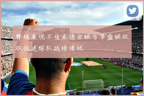 锋线表现不佳米德尔顿与华盛顿双双低迷球队战绩堪忧