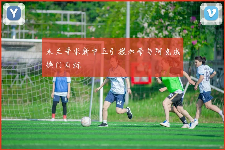 米兰寻求新中卫引援加蒂与阿克成热门目标