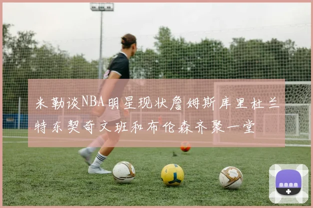 米勒谈NBA明星现状詹姆斯库里杜兰特东契奇文班和布伦森齐聚一堂