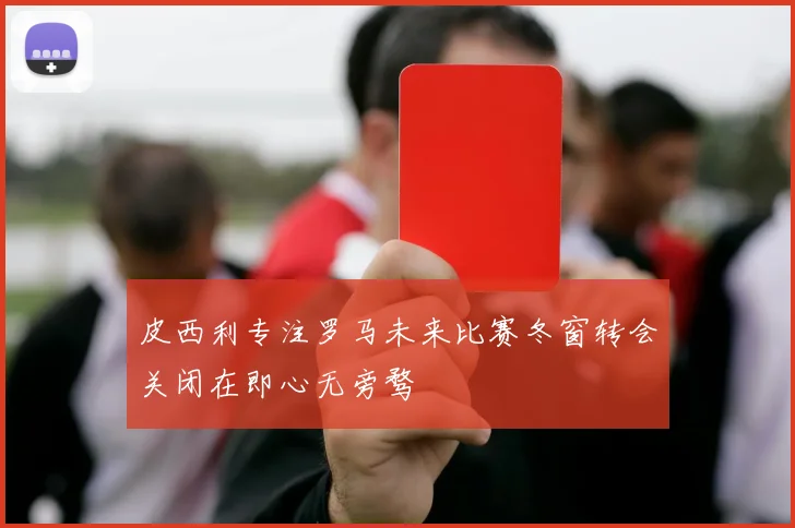 皮西利专注罗马未来比赛冬窗转会关闭在即心无旁骛