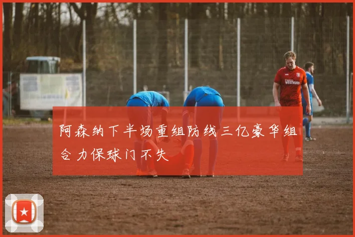 阿森纳下半场重组防线三亿豪华组合力保球门不失