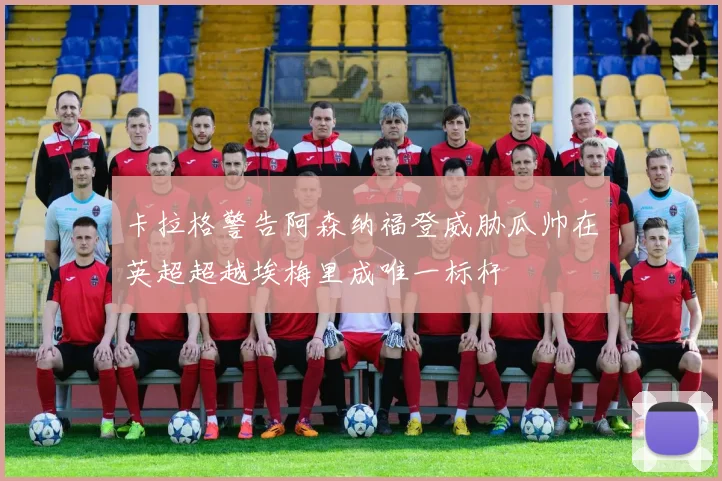 卡拉格警告阿森纳福登威胁瓜帅在英超超越埃梅里成唯一标杆