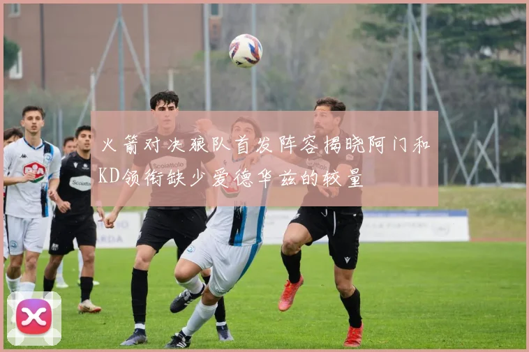 火箭对决狼队首发阵容揭晓阿门和KD领衔缺少爱德华兹的较量