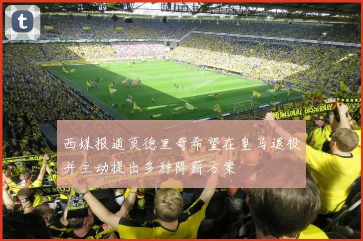 西媒报道莫德里奇希望在皇马退役并主动提出多种降薪方案