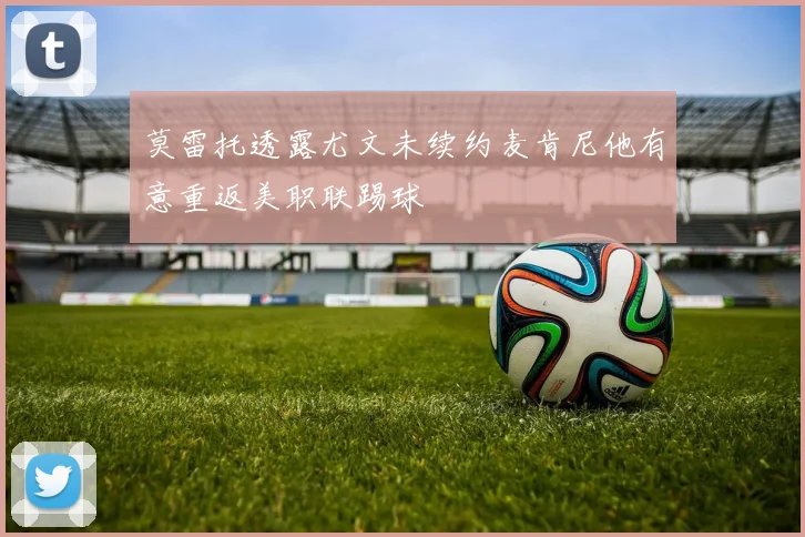 莫雷托透露尤文未续约麦肯尼他有意重返美职联踢球