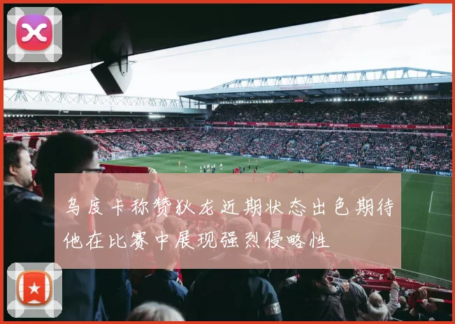 乌度卡称赞狄龙近期状态出色期待他在比赛中展现强烈侵略性