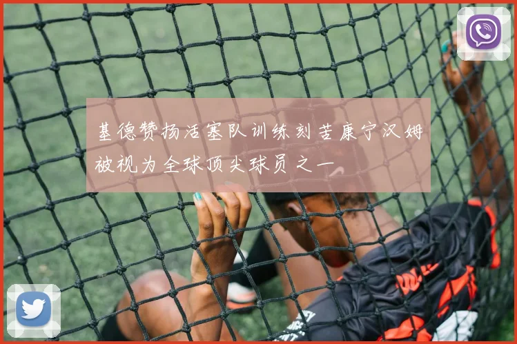 基德赞扬活塞队训练刻苦康宁汉姆被视为全球顶尖球员之一