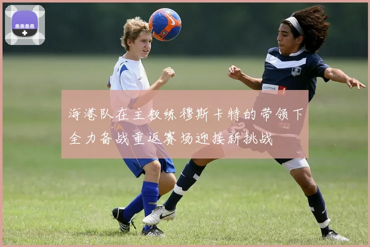海港队在主教练穆斯卡特的带领下全力备战重返赛场迎接新挑战