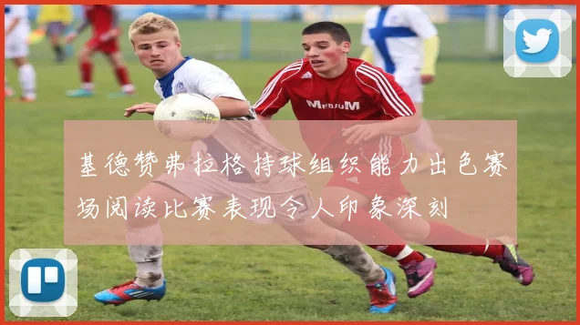 基德赞弗拉格持球组织能力出色赛场阅读比赛表现令人印象深刻