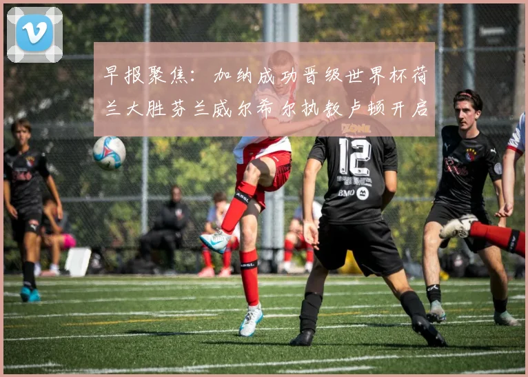 早报聚焦：加纳成功晋级世界杯荷兰大胜芬兰威尔希尔执教卢顿开启新篇章
