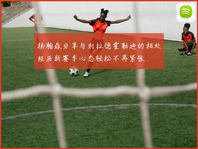 杨瀚森分享与利拉德霍勒迪的相处经历新赛季心态轻松不再紧张