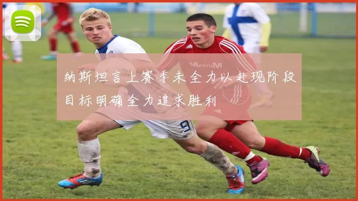 纳斯坦言上赛季未全力以赴现阶段目标明确全力追求胜利