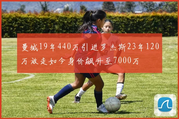 曼城19年440万引进罗杰斯23年120万放走如今身价飙升至7000万