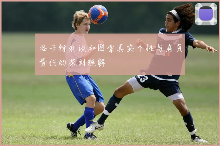 洛卡特利谈加图索真实个性与肩负责任的深刻理解