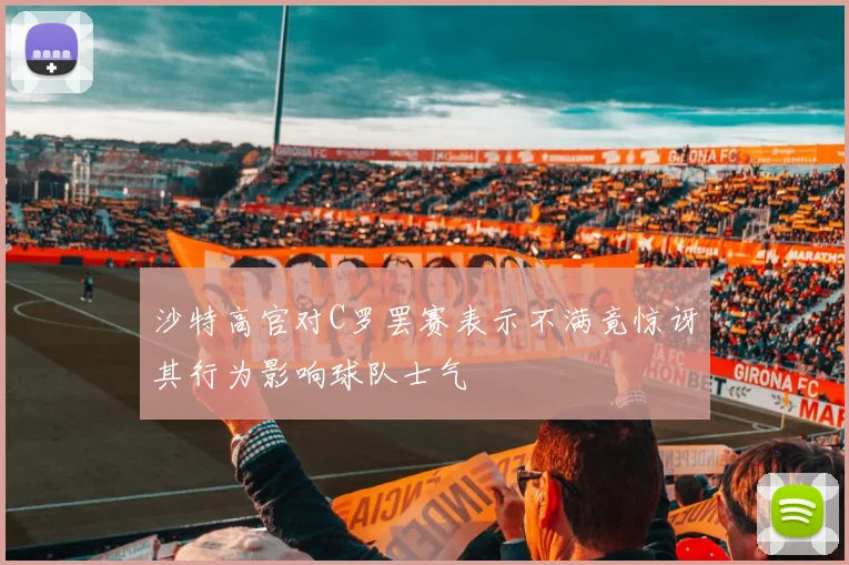 沙特高官对C罗罢赛表示不满竟惊讶其行为影响球队士气