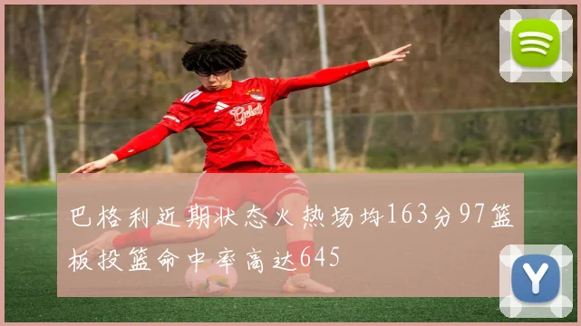 巴格利近期状态火热场均163分97篮板投篮命中率高达645